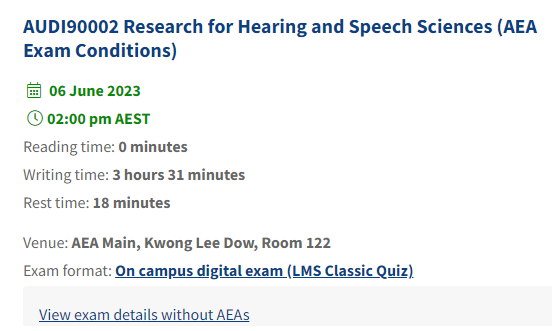 Example of exam timetable displaying in my.unimelb, My Exams tab. Exam details for a sample subject, Research for Hearing and Speech Sciences, displays: heading ‘AUDI90002 Research for Hearing and Speech Sciences (AEA Exam Conditions)’, calendar icon with date ‘6 June 2023’, clock icon with time ’02:00 pm AEST’,  ‘Reading time: 5 minutes, Writing time: 3 hours 31 minutes, Rest time: 18 minutes, Venue: AEA Main, Kwong Lee Dow, Room 122, Exam format: On campus digital exam (LMS Classic Quiz), View exam details without AEAs’.